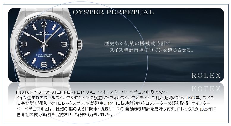 ＨＩＳＴＯＲＹ ＯＦ ＯＹＳＴＥＲ ＰＥＲＰＥＴＹＵＡＬ　～オイスターパーペチュアルの歴史～
ドイツ生まれのウィルスドルフがロンドンに設立したウィルスドルフ＆デイビス社が起源となる。1907年、スイスに事務所を開設、翌年ロレックスブランドが誕生。'10年に腕時計初のクロノメーター公認を取得。オイスターパーペチュアルとは、牡蛎の殻のように防水・防塵ケースの自動巻き時計を意味します。ロレックスが1926年に世界初の防水時計を完成させ、特許を取得しました。
