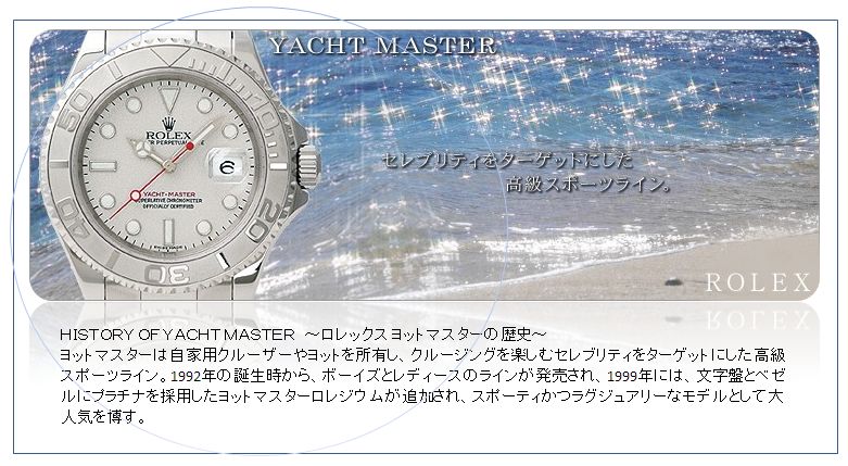 ＨＩＳＴＯＲＹ ＯＦ ＹＡＣＨＴ ＭＡＳＴＥＲ　～ロレックス ヨットマスターの歴史～
ヨットマスターは自家用クルーザーやヨットを所有し、クルージングを楽しむセレブリティをターゲットにした高級スポーツライン。1992年の誕生時から、ボーイズとレディースのラインが発売され、1999年には、文字盤とベゼルにプラチナを採用したヨットマスターロレジウムが追加され、スポーティかつラグジュアリーなモデルとして大人気を博す。
